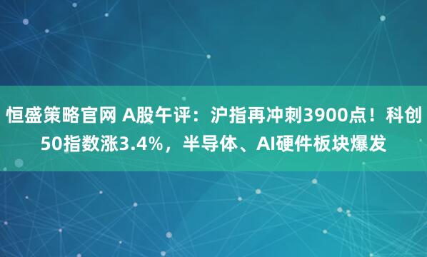 恒盛策略官网 A股午评:沪指再冲刺3900点!科创50指数涨3.4%,半导体、AI硬件板块爆发