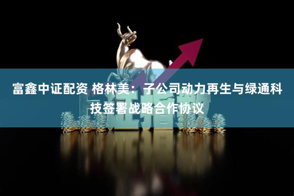 富鑫中证配资 格林美：子公司动力再生与绿通科技签署战略合作协议