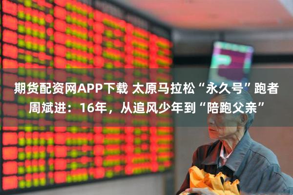 期货配资网APP下载 太原马拉松“永久号”跑者周斌进：16年，从追风少年到“陪跑父亲”