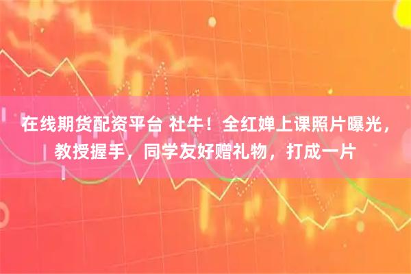 在线期货配资平台 社牛！全红婵上课照片曝光，教授握手，同学友好赠礼物，打成一片