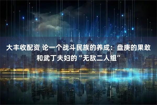 大丰收配资 论一个战斗民族的养成：盘庚的果敢和武丁夫妇的“无敌二人组”