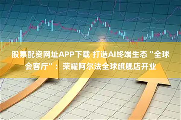 股票配资网址APP下载 打造AI终端生态“全球会客厅”：荣耀阿尔法全球旗舰店开业