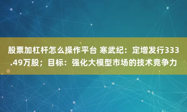 股票加杠杆怎么操作平台 寒武纪：定增发行333.49万股；目标：强化大模型市场的技术竞争力