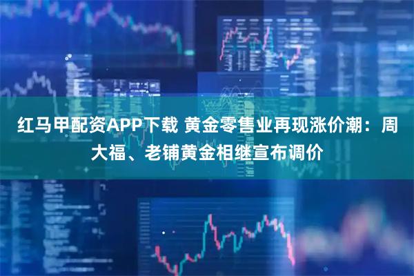 红马甲配资APP下载 黄金零售业再现涨价潮：周大福、老铺黄金相继宣布调价