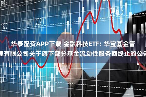 华泰配资APP下载 金融科技ETF: 华宝基金管理有限公司关于旗下部分基金流动性服务商终止的公告