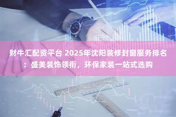 财牛汇配资平台 2025年沈阳装修封窗服务排名：盛美装饰领衔，环保家装一站式选购