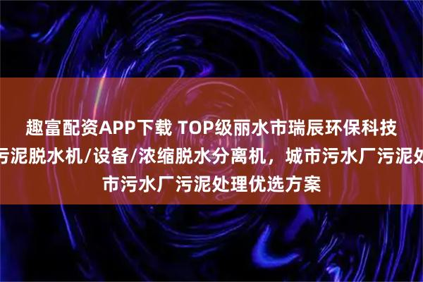 趣富配资APP下载 TOP级丽水市瑞辰环保科技有限公司：污泥脱水机/设备/浓缩脱水分离机，城市污水厂污泥处理优选方案