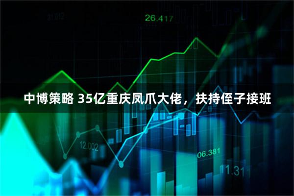中博策略 35亿重庆凤爪大佬，扶持侄子接班