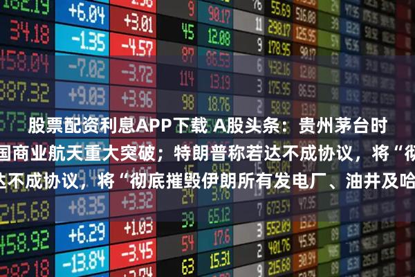 股票配资利息APP下载 A股头条：贵州茅台时隔两年半再度涨价；中国商业航天重大突破；特朗普称若达不成协议，将“彻底摧毁伊朗所有发电厂、油井及哈尔克岛”