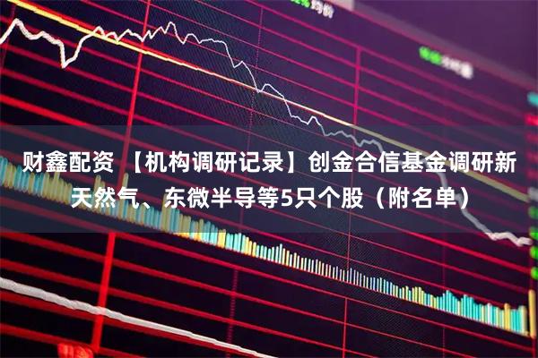 财鑫配资 【机构调研记录】创金合信基金调研新天然气、东微半导等5只个股（附名单）