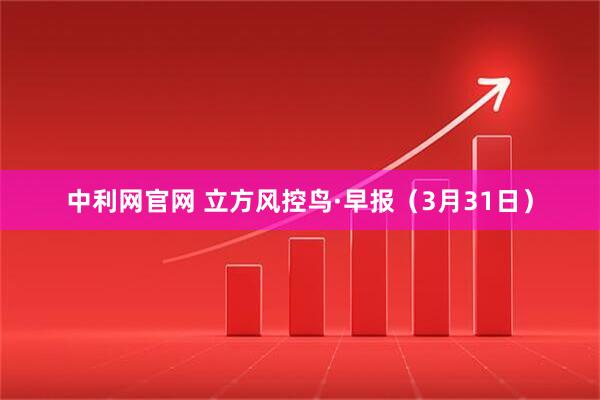 中利网官网 立方风控鸟·早报（3月31日）