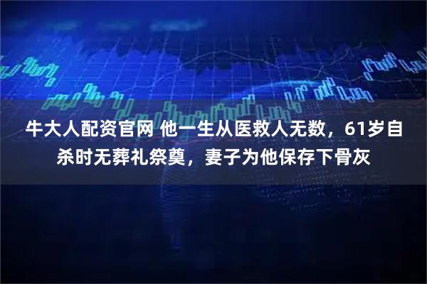牛大人配资官网 他一生从医救人无数,61岁自杀时无葬礼祭奠,妻子为他保存下骨灰