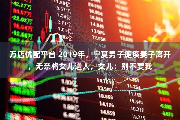 万店优配平台 2019年，宁夏男子瘫痪妻子离开，无奈将女儿送人，女儿：别不要我