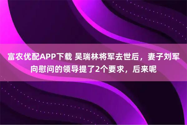 富农优配APP下载 吴瑞林将军去世后，妻子刘军向慰问的领导提了2个要求，后来呢
