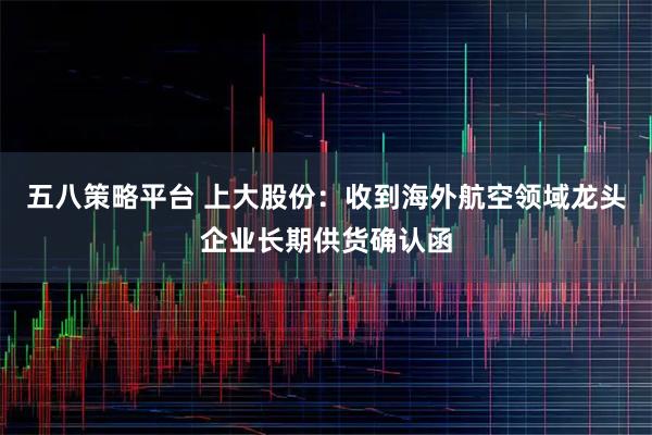 五八策略平台 上大股份:收到海外航空领域龙头企业长期供货确认函