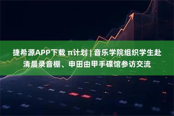 捷希源APP下载 π计划 | 音乐学院组织学生赴清晨录音棚、申田由甲手碟馆参访交流