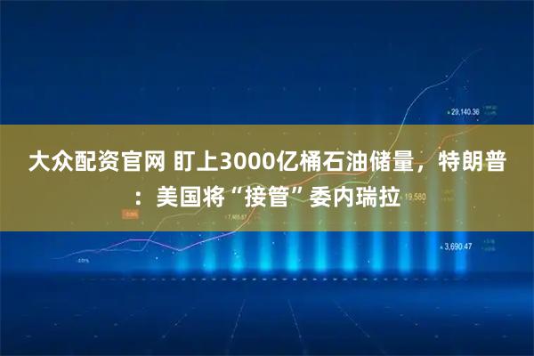 大众配资官网 盯上3000亿桶石油储量，特朗普：美国将“接管”委内瑞拉