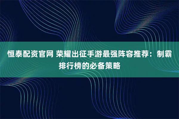 恒泰配资官网 荣耀出征手游最强阵容推荐：制霸排行榜的必备策略