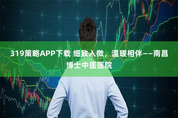 319策略APP下载 细致入微，温暖相伴——南昌博士中医医院