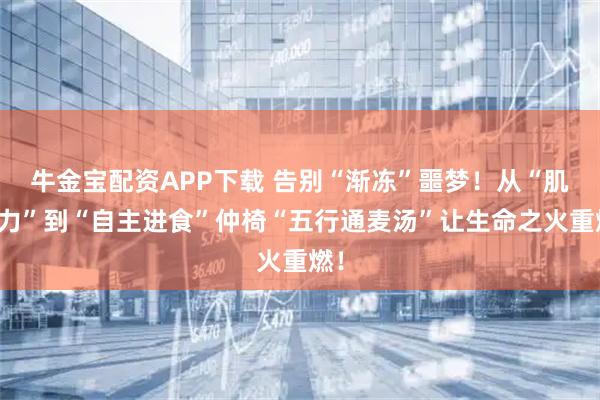 牛金宝配资APP下载 告别“渐冻”噩梦！从“肌无力”到“自主进食”仲椅“五行通麦汤”让生命之火重燃！