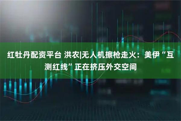 红牡丹配资平台 洪农|无人机擦枪走火：美伊“互测红线”正在挤压外交空间