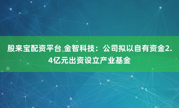 股来宝配资平台 金智科技：公司拟以自有资金2.4亿元出资设立产业基金