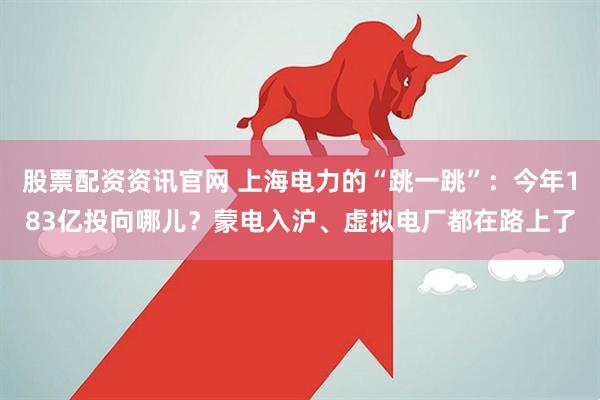 股票配资资讯官网 上海电力的“跳一跳”：今年183亿投向哪儿？蒙电入沪、虚拟电厂都在路上了