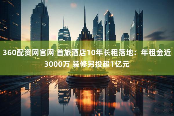 360配资网官网 首旅酒店10年长租落地：年租金近3000万 装修另投超1亿元
