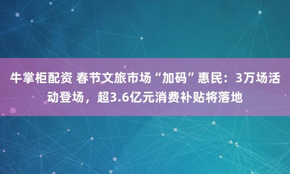 牛掌柜配资 春节文旅市场“加码”惠民：3万场活动登场，超3.6亿元消费补贴将落地