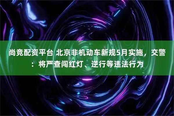 尚竞配资平台 北京非机动车新规5月实施，交警：将严查闯红灯、逆行等违法行为