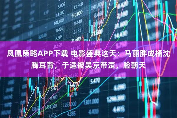 凤凰策略APP下载 电影盛典这天：马丽胖成桶沈腾耳背，于适被吴京带歪，脸朝天