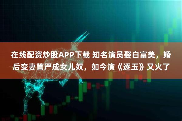 在线配资炒股APP下载 知名演员娶白富美，婚后变妻管严成女儿奴，如今演《逐玉》又火了