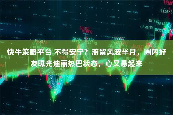 快牛策略平台 不得安宁？滞留风波半月，圈内好友曝光迪丽热巴状态，心又悬起来