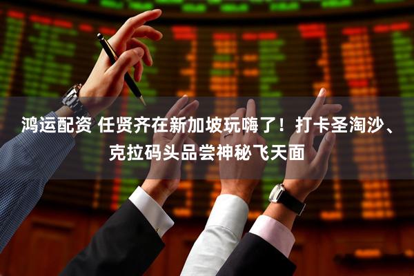 鸿运配资 任贤齐在新加坡玩嗨了！打卡圣淘沙、克拉码头品尝神秘飞天面