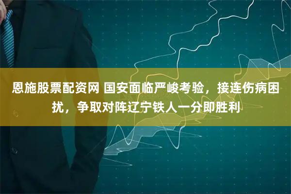 恩施股票配资网 国安面临严峻考验，接连伤病困扰，争取对阵辽宁铁人一分即胜利