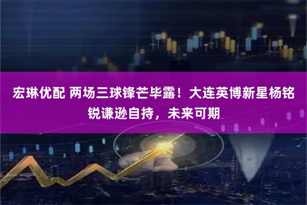 宏琳优配 两场三球锋芒毕露！大连英博新星杨铭锐谦逊自持，未来可期