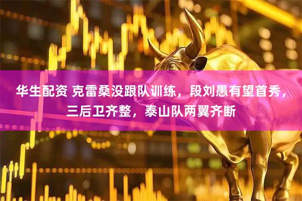 华生配资 克雷桑没跟队训练，段刘愚有望首秀，三后卫齐整，泰山队两翼齐断