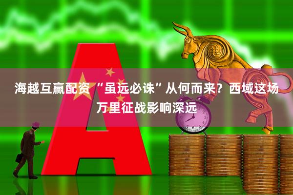 海越互赢配资 “虽远必诛”从何而来？西域这场万里征战影响深远