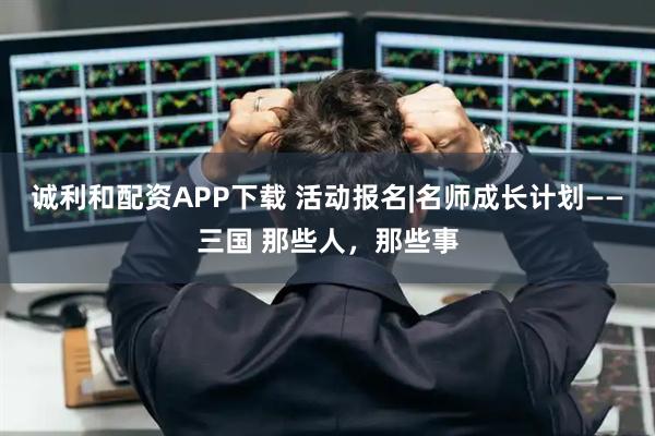 诚利和配资APP下载 活动报名|名师成长计划——三国 那些人,那些事