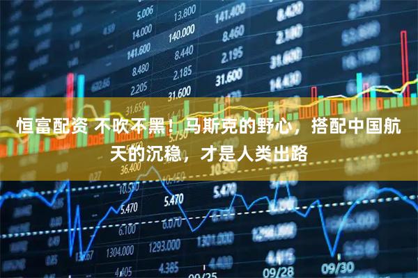 恒富配资 不吹不黑！马斯克的野心，搭配中国航天的沉稳，才是人类出路