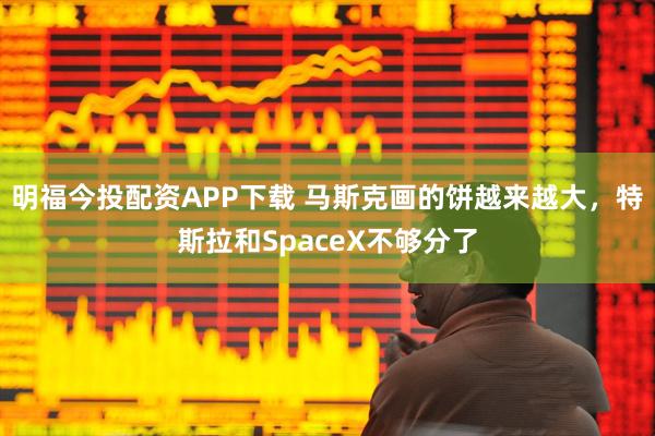 明福今投配资APP下载 马斯克画的饼越来越大，特斯拉和SpaceX不够分了