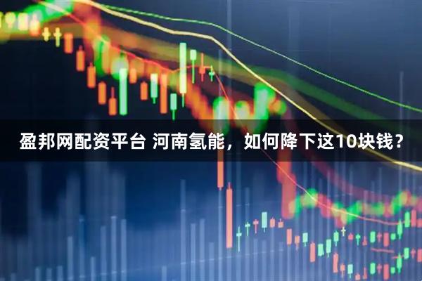 盈邦网配资平台 河南氢能，如何降下这10块钱？