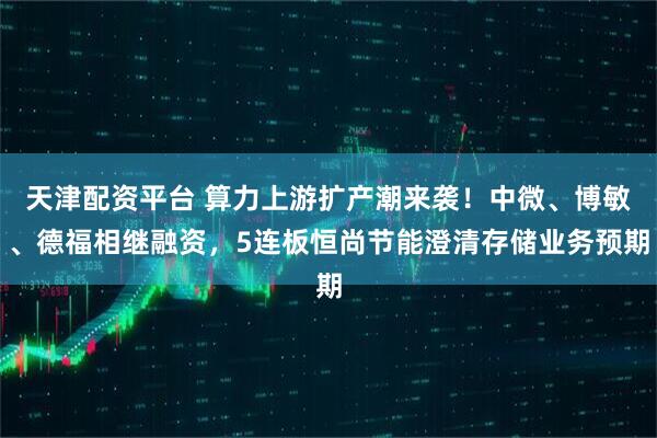 天津配资平台 算力上游扩产潮来袭！中微、博敏、德福相继融资，5连板恒尚节能澄清存储业务预期