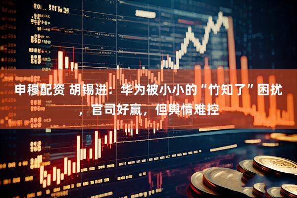 申穆配资 胡锡进：华为被小小的“竹知了”困扰，官司好赢，但舆情难控